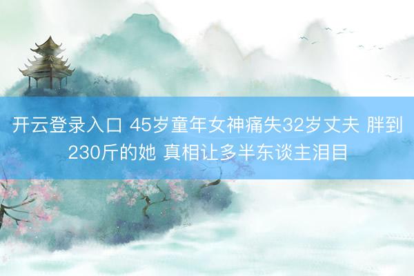 开云登录入口 45岁童年女神痛失32岁丈夫 胖到230斤的她 真相让多半东谈主泪目