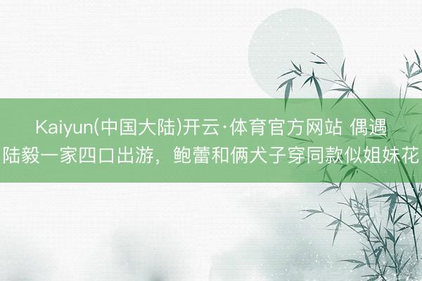 Kaiyun(中国大陆)开云·体育官方网站 偶遇陆毅一家四口出游，鲍蕾和俩犬子穿同款似姐妹花
