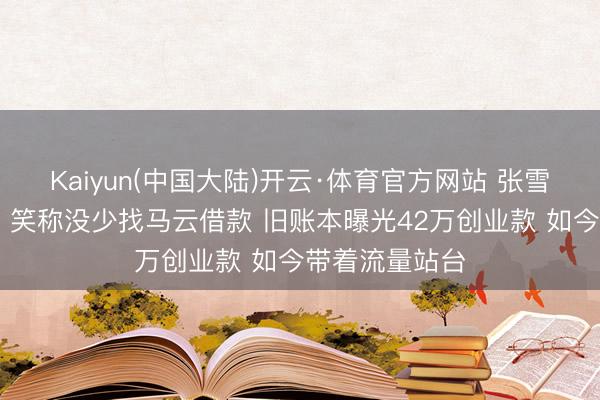 Kaiyun(中国大陆)开云·体育官方网站 张雪现身阿里总部 笑称没少找马云借款 旧账本曝光42万创业款 如今带着流量站台
