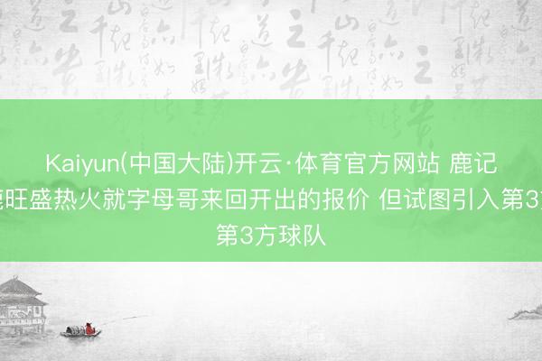 Kaiyun(中国大陆)开云·体育官方网站 鹿记：雄鹿旺盛热火就字母哥来回开出的报价 但试图引入第3方球队