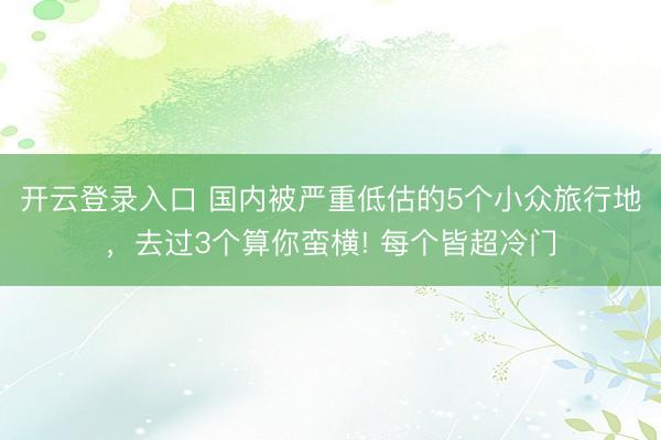 开云登录入口 国内被严重低估的5个小众旅行地，去过3个算你蛮横! 每个皆超冷门