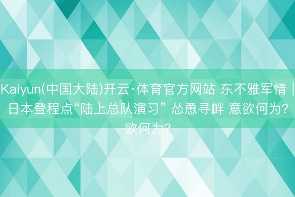 Kaiyun(中国大陆)开云·体育官方网站 东不雅军情｜日本登程点“陆上总队演习” 怂恿寻衅 意欲何为？