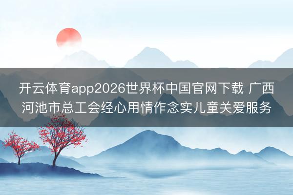 开云体育app2026世界杯中国官网下载 广西河池市总工会经心用情作念实儿童关爱服务