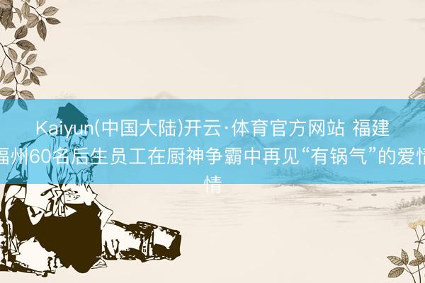 Kaiyun(中国大陆)开云·体育官方网站 福建福州60名后生员工在厨神争霸中再见“有锅气”的爱情
