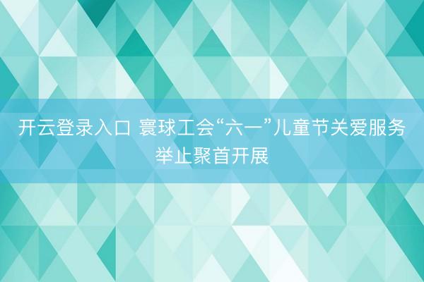 开云登录入口 寰球工会“六一”儿童节关爱服务举止聚首开展