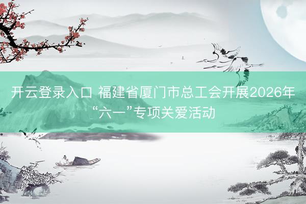 开云登录入口 福建省厦门市总工会开展2026年“六一”专项关爱活动
