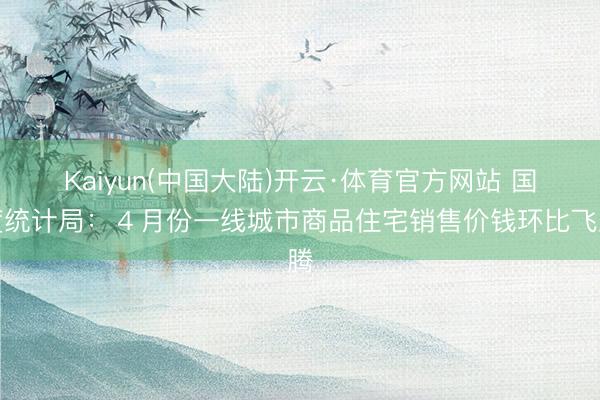Kaiyun(中国大陆)开云·体育官方网站 国度统计局：４月份一线城市商品住宅销售价钱环比飞腾