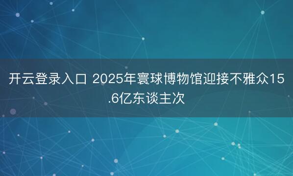 开云登录入口 2025年寰球博物馆迎接不雅众15.6亿东谈主次