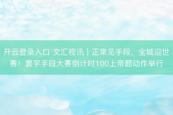 开云登录入口 文汇视讯｜正常见手段，全城迎世赛！寰宇手段大赛倒计时100上帝题动作举行