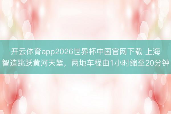 开云体育app2026世界杯中国官网下载 上海智造跳跃黄河天堑,两地车程由1小时缩至20分钟
