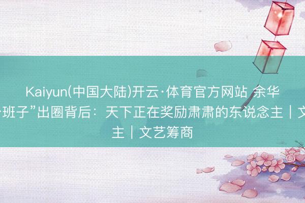 Kaiyun(中国大陆)开云·体育官方网站 余华聊“草台班子”出圈背后：天下正在奖励肃肃的东说念主｜文艺筹商