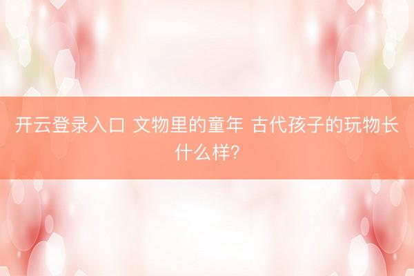 开云登录入口 文物里的童年 古代孩子的玩物长什么样？