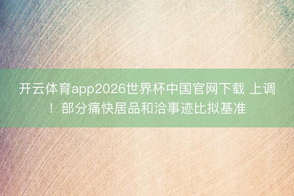 开云体育app2026世界杯中国官网下载 上调！部分痛快居品和洽事迹比拟基准