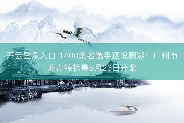 开云登录入口 1400余名选手逐浪麓湖！广州市龙舟锦标赛5月23日开桨