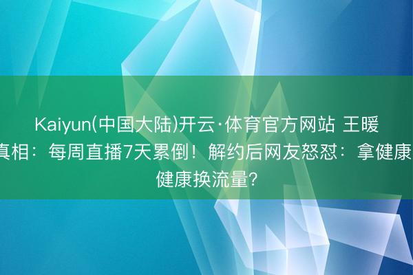 Kaiyun(中国大陆)开云·体育官方网站 王暖暖眩晕真相：每周直播7天累倒！解约后网友怒怼：拿健康换流量？