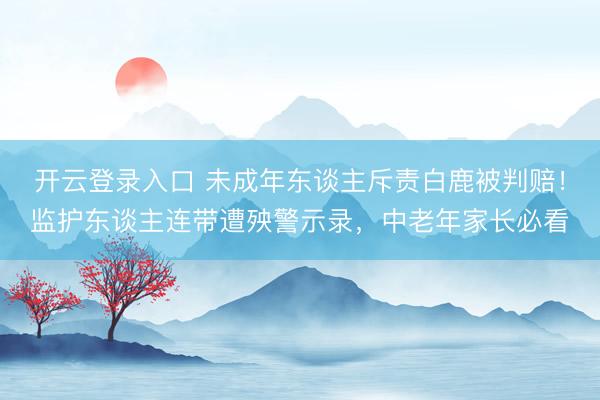 开云登录入口 未成年东谈主斥责白鹿被判赔！监护东谈主连带遭殃警示录，中老年家长必看