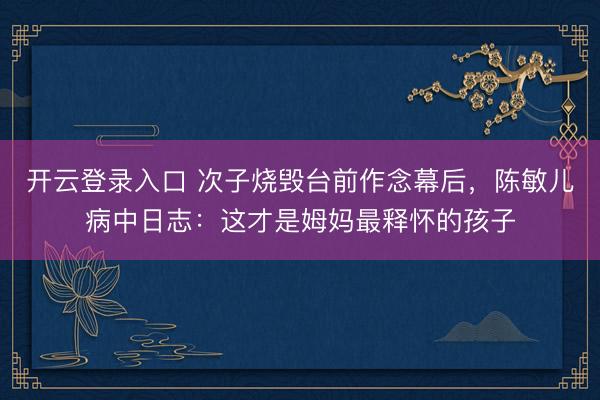 开云登录入口 次子烧毁台前作念幕后，陈敏儿病中日志：这才是姆妈最释怀的孩子