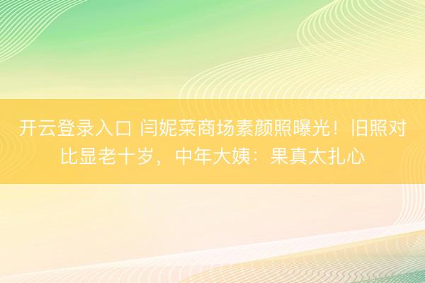 开云登录入口 闫妮菜商场素颜照曝光！旧照对比显老十岁，中年大姨：果真太扎心