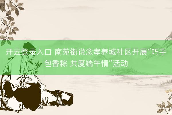 开云登录入口 南苑街说念孝养城社区开展“巧手包香粽 共度端午情”活动