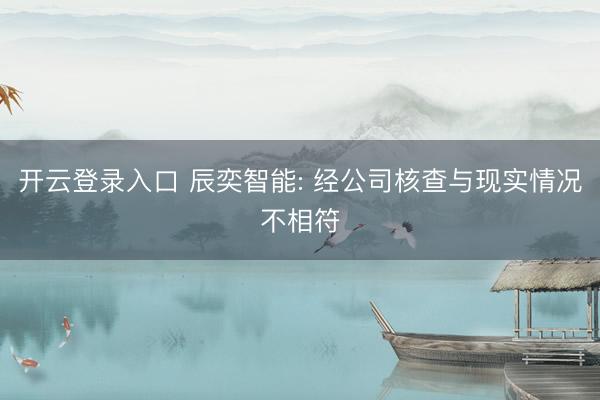 开云登录入口 辰奕智能: 经公司核查与现实情况不相符